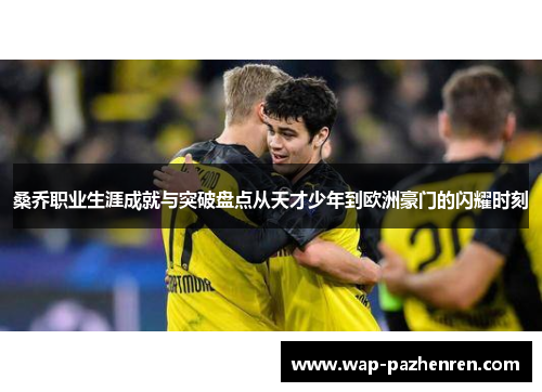 桑乔职业生涯成就与突破盘点从天才少年到欧洲豪门的闪耀时刻 桑乔职业生涯成就与突破盘点从天才少年到欧洲豪门的闪耀时刻