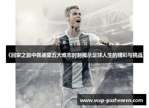 《回家之旅中佩德里五大难忘时刻揭示足球人生的精彩与挑战》