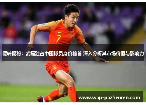 德转揭秘：武磊独占中国球员身价榜首 深入分析其市场价值与影响力