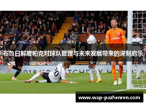 布鲁日解雇帕克对球队管理与未来发展带来的深刻启示