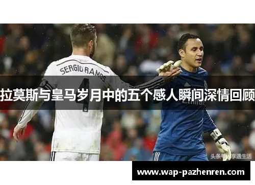 拉莫斯与皇马岁月中的五个感人瞬间深情回顾