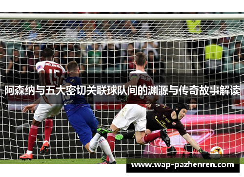 阿森纳与五大密切关联球队间的渊源与传奇故事解读