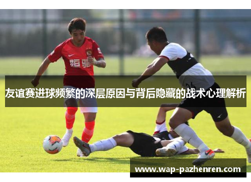 友谊赛进球频繁的深层原因与背后隐藏的战术心理解析