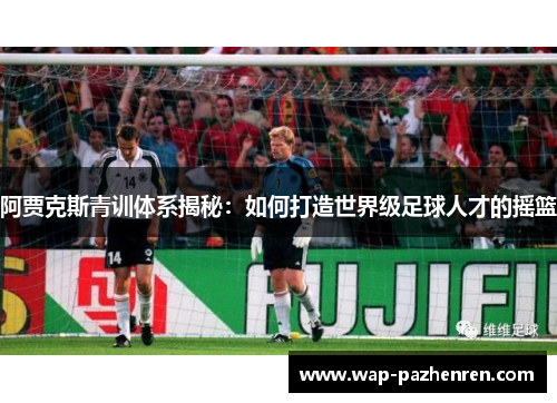 阿贾克斯青训体系揭秘:如何打造世界级足球人才的摇篮 阿贾克斯青训体系揭秘:如何打造世界级足球人才的摇篮