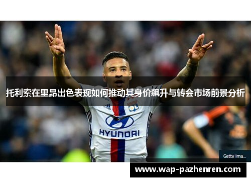 托利索在里昂出色表现如何推动其身价飙升与转会市场前景分析