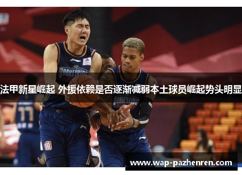 法甲新星崛起 外援依赖是否逐渐减弱本土球员崛起势头明显 法甲新星崛起 外援依赖是否逐渐减弱本土球员崛起势头明显